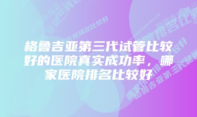 格鲁吉亚第三代试管比较好的医院真实成功率，哪家医院排名比较好