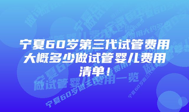 宁夏60岁第三代试管费用大概多少做试管婴儿费用清单！