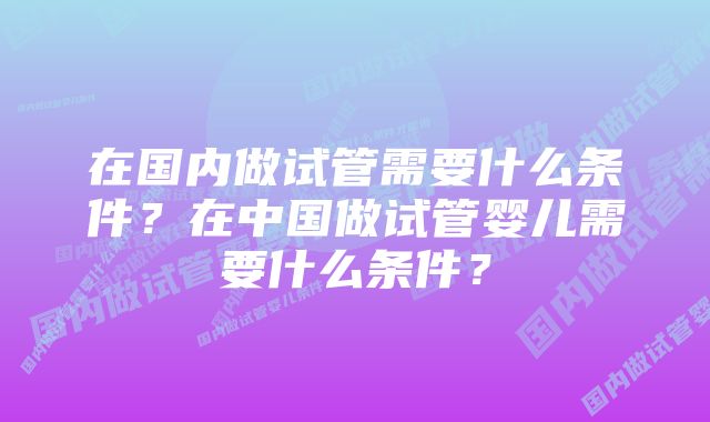 在国内做试管需要什么条件？在中国做试管婴儿需要什么条件？