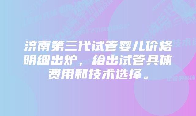 济南第三代试管婴儿价格明细出炉，给出试管具体费用和技术选择。