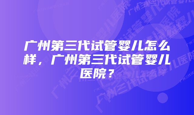 广州第三代试管婴儿怎么样，广州第三代试管婴儿医院？