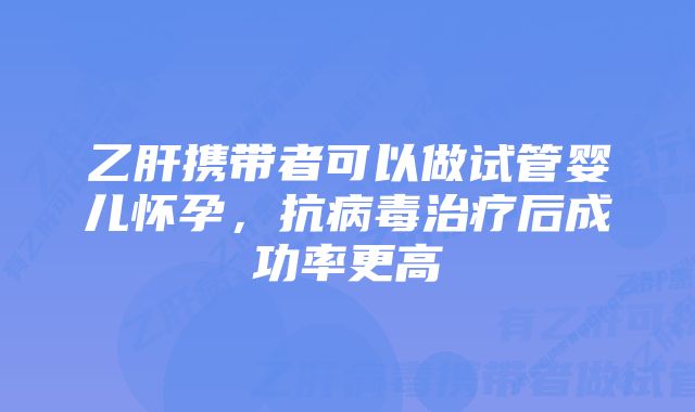 乙肝携带者可以做试管婴儿怀孕，抗病毒治疗后成功率更高