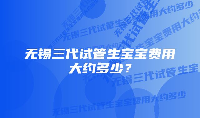 无锡三代试管生宝宝费用大约多少？