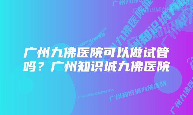 广州九佛医院可以做试管吗？广州知识城九佛医院