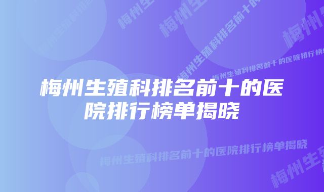 梅州生殖科排名前十的医院排行榜单揭晓