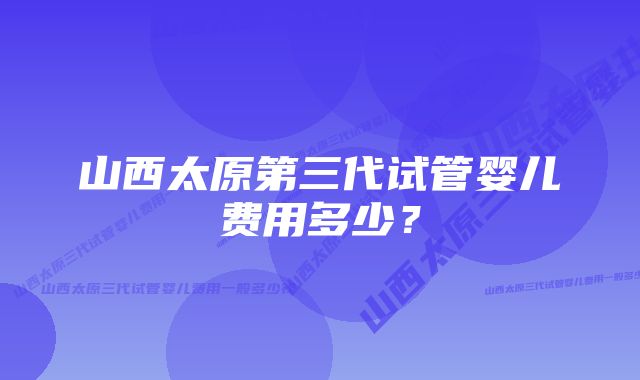 山西太原第三代试管婴儿费用多少？