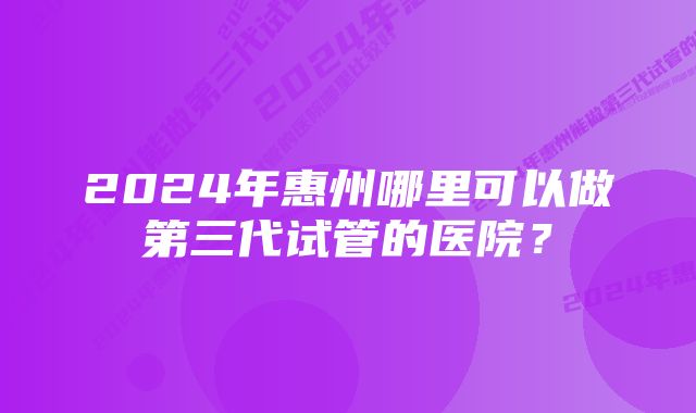 2024年惠州哪里可以做第三代试管的医院？