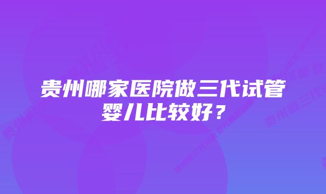 贵州哪家医院做三代试管婴儿比较好？