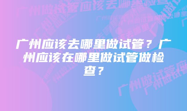 广州应该去哪里做试管？广州应该在哪里做试管做检查？