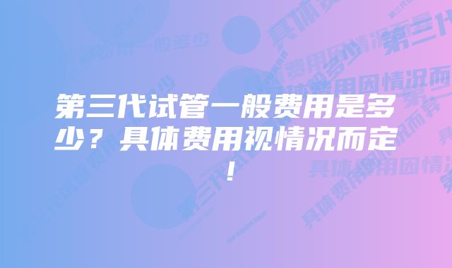 第三代试管一般费用是多少？具体费用视情况而定！