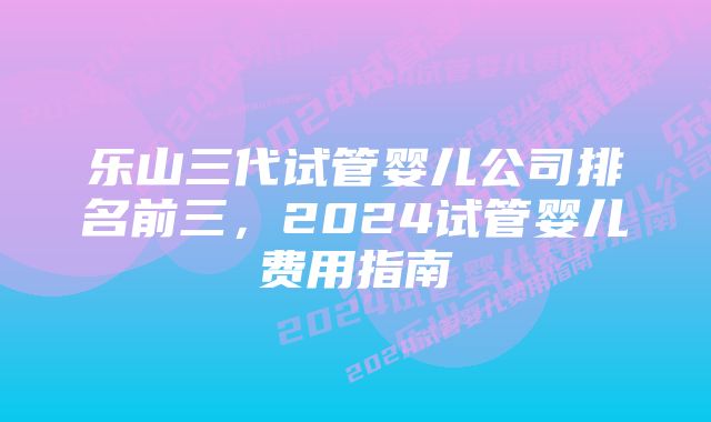 乐山三代试管婴儿公司排名前三，2024试管婴儿费用指南