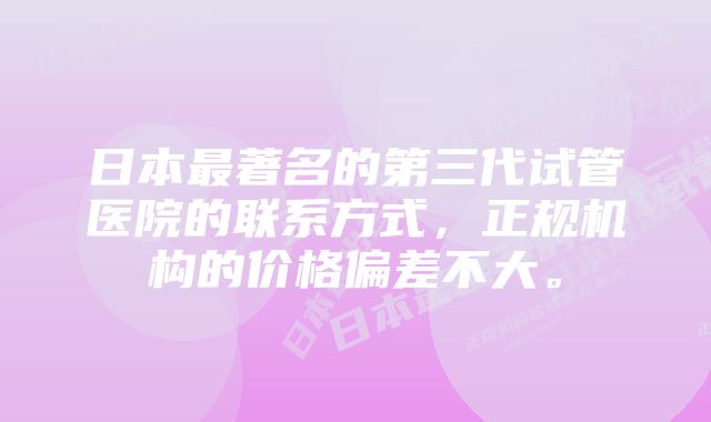 日本最著名的第三代试管医院的联系方式，正规机构的价格偏差不大。