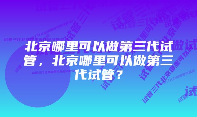 北京哪里可以做第三代试管，北京哪里可以做第三代试管？