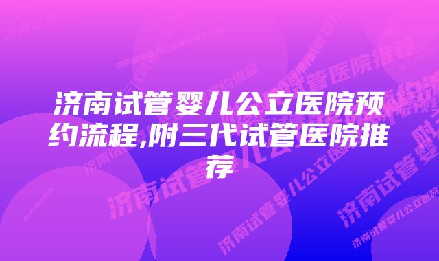 济南试管婴儿公立医院预约流程,附三代试管医院推荐