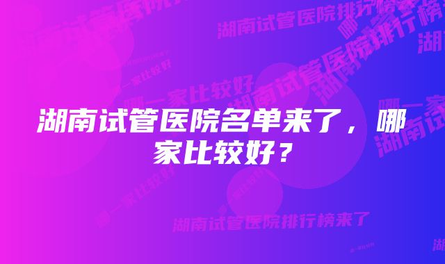 湖南试管医院名单来了，哪家比较好？