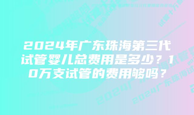 2024年广东珠海第三代试管婴儿总费用是多少？10万支试管的费用够吗？