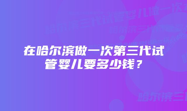 在哈尔滨做一次第三代试管婴儿要多少钱？