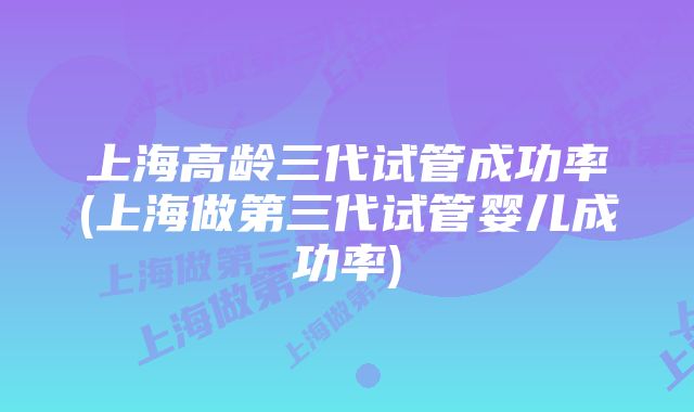 上海高龄三代试管成功率(上海做第三代试管婴儿成功率)