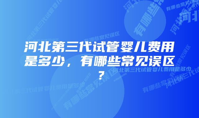 河北第三代试管婴儿费用是多少，有哪些常见误区？