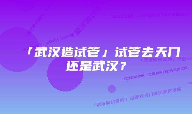 「武汉造试管」试管去天门还是武汉？