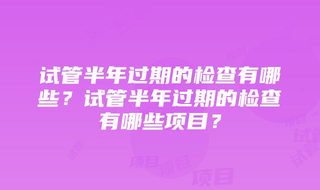 试管半年过期的检查有哪些？试管半年过期的检查有哪些项目？