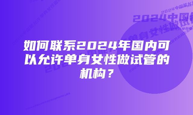 如何联系2024年国内可以允许单身女性做试管的机构？