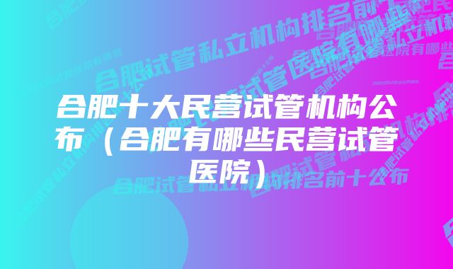 合肥十大民营试管机构公布（合肥有哪些民营试管医院）