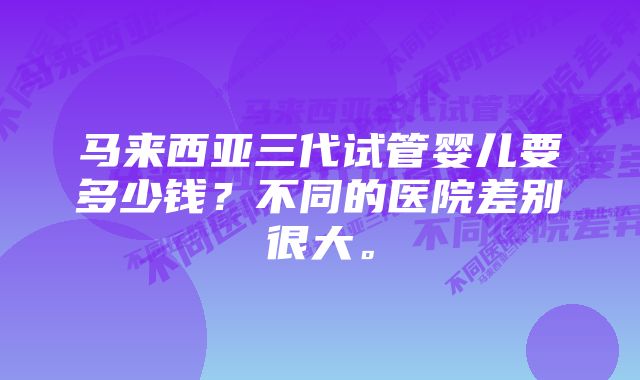 马来西亚三代试管婴儿要多少钱？不同的医院差别很大。