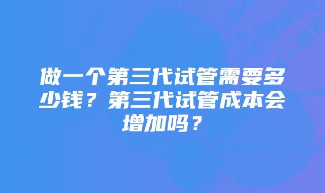 做一个第三代试管需要多少钱？第三代试管成本会增加吗？