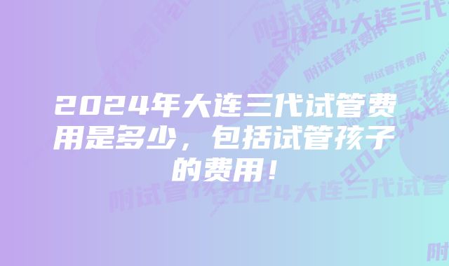 2024年大连三代试管费用是多少，包括试管孩子的费用！