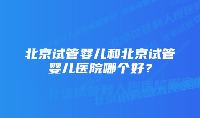 北京试管婴儿和北京试管婴儿医院哪个好？