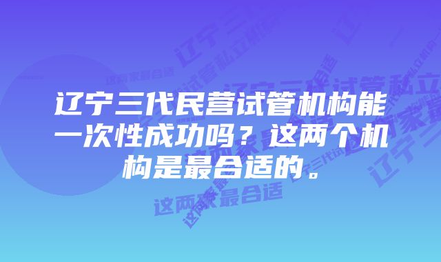 辽宁三代民营试管机构能一次性成功吗？这两个机构是最合适的。