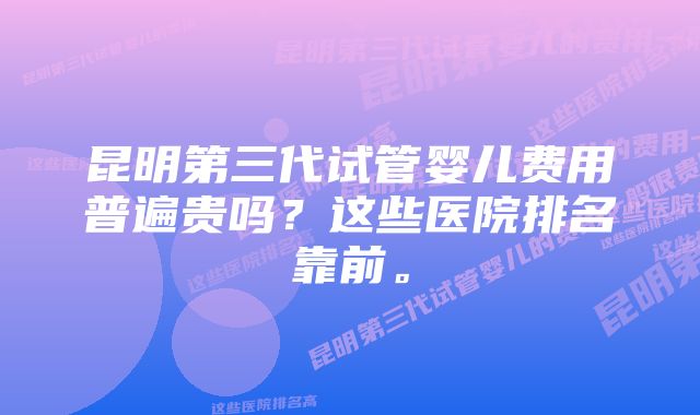 昆明第三代试管婴儿费用普遍贵吗？这些医院排名靠前。