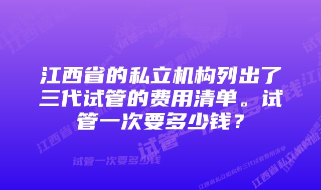 江西省的私立机构列出了三代试管的费用清单。试管一次要多少钱？