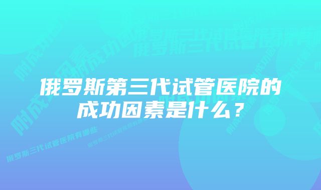 俄罗斯第三代试管医院的成功因素是什么？