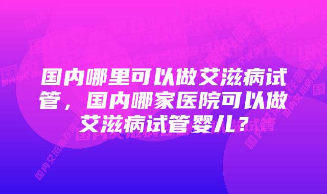 国内哪里可以做艾滋病试管，国内哪家医院可以做艾滋病试管婴儿？