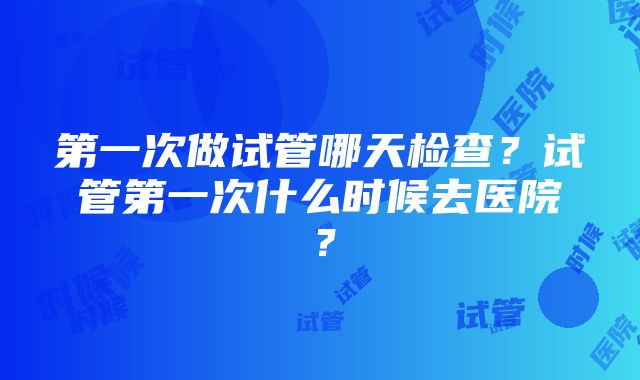 第一次做试管哪天检查？试管第一次什么时候去医院？