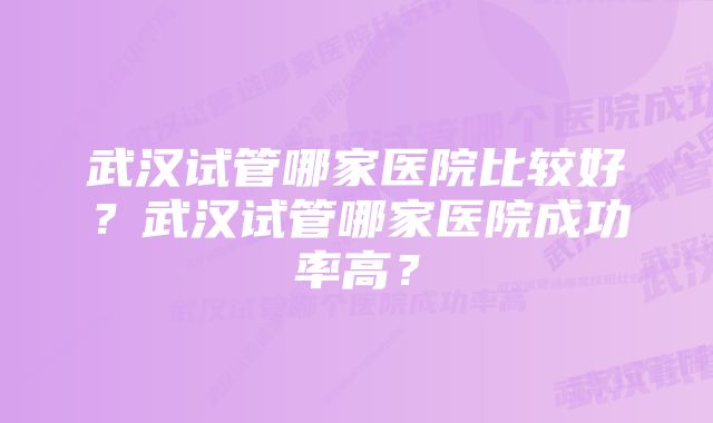 武汉试管哪家医院比较好？武汉试管哪家医院成功率高？