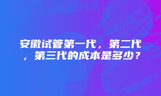 安徽试管第一代，第二代，第三代的成本是多少？