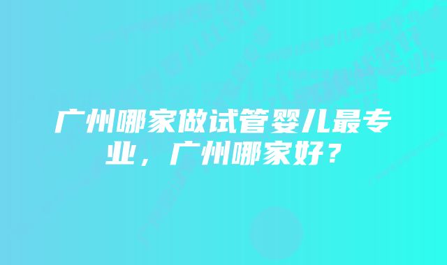 广州哪家做试管婴儿最专业，广州哪家好？