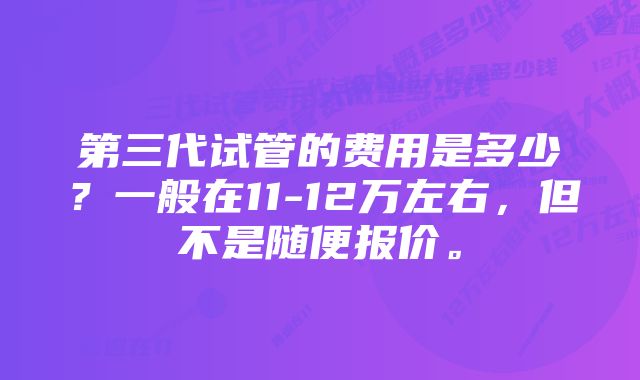 第三代试管的费用是多少？一般在11-12万左右，但不是随便报价。