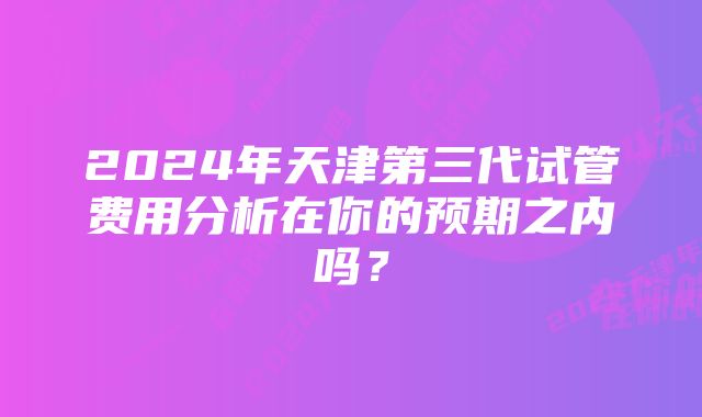 2024年天津第三代试管费用分析在你的预期之内吗？