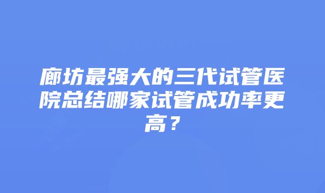 廊坊最强大的三代试管医院总结哪家试管成功率更高？