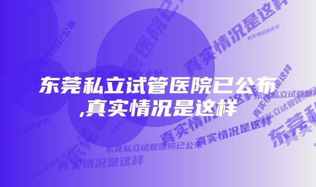 东莞私立试管医院已公布,真实情况是这样