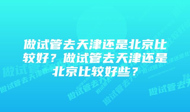 做试管去天津还是北京比较好？做试管去天津还是北京比较好些？