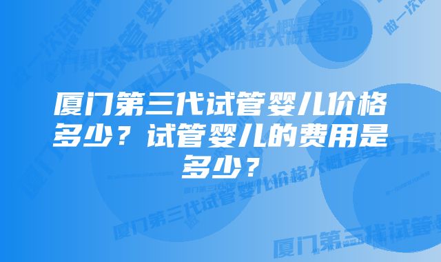 厦门第三代试管婴儿价格多少？试管婴儿的费用是多少？