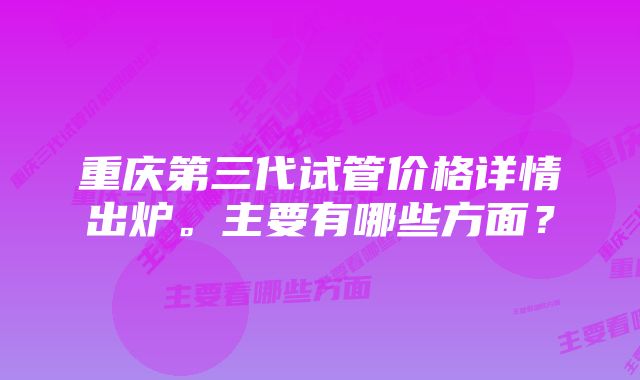 重庆第三代试管价格详情出炉。主要有哪些方面？