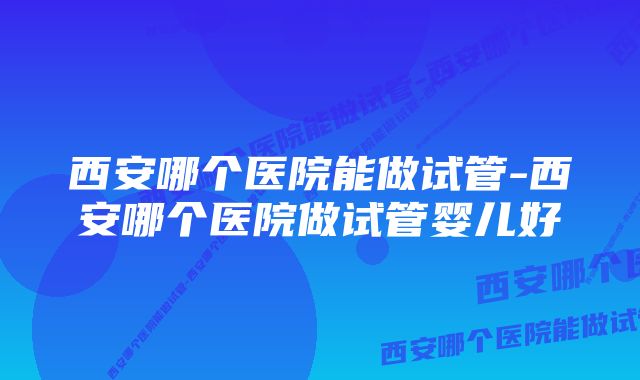 西安哪个医院能做试管-西安哪个医院做试管婴儿好