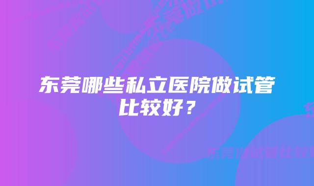 东莞哪些私立医院做试管比较好？