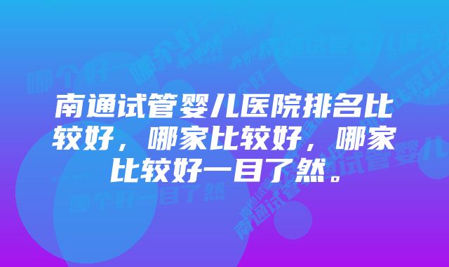 南通试管婴儿医院排名比较好，哪家比较好，哪家比较好一目了然。